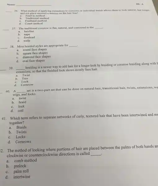 Name:
__ 36. What method of applying extensions to comrows or individual braids allows them to look natural, last longer.
and not place excessive tension on the hair line?
a. Feed-in method
b. Traditional method
c. Freehand method
d. Comb method
__ 37. The traditional cornrow is flat, natural, and contoured to the __
a. hairline
b. nape
c.forehead
d. scalp
. 38. Most braided styles are appropriate for __
__
a. round face shapes
b. square face shapes
c. diamond face shapes
d. oval face shapes
__ 39. __
braiding is a newer way to add hair for a longer look by braiding or cornrow braiding along with
extensions, so that the finished look shows mostly faux hair.
a.Twist
b. Tree
c.Lock
d.Cornrow
__
40. A __
set is a two-part set that can be done on natural hair.transitional hair, twists extensions, we
wigs, and locks.
a.twist
b. braid
c. lock
d. coil
41. Which term refers to separate networks of curly, textured hair that have been intertwined and me
together?
a.Braids
b. Twists
c. Locks
d. Cornrows
12. The method of locking where portions of hair are placed between the palms of both hands an
. clockwise or counterclockwis se directions is called __
a.comb method
b. prelock
c. palm roll
d. intertwine
ID: A