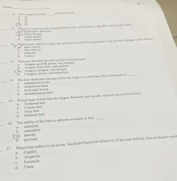 Name:
__ 40 Hair is approximately __ percent protein.
a 30
b. so
C. zo
in 90
__
41.
What is a scalp disonder characterized by dry, sulfur-yellow cup-like crusts on the scalp?
a. Pediculosis furuncle
(b) Tinea favosa
C. Tinea capitis
in is
-d. Tinea barbae
__
42.
-Which term refers to a layer that protects the hair from penetration and prevents damage to hair fibers?
Hair cuticle
Hair follicle
b.
C. Medulla
d. Cortex
__
43. What are the three growth cycles of human hair?
phase, and telogen
b. Anagen, transition, and mature
Anagen,catagen, and telogen
d. Catagen, return, and transition
__
44.The hair shaft that emerges from the scalp is a nonliving fiber composed of
__
keratinized acids
b. melanin protein
C. hydrogen bonds
d. keratinized protein
__
Which type of hair has the largest diameter and usually requires more processing?
a. Terminal hair
b. Coarse hair
C. Gray hair
d. Medium hair
__
46. The ability of the hair to absorb moisture is hair
__
a. elasticity
b. saturation
density
d. porosity
What term refers to an acute, localized bacterial infection of the hair follicle that produces const
a. Capitis
b. Alopecia
C. Furuncle
d. Tinea