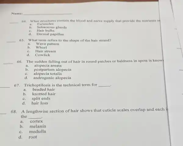 Name
__ 64. What structures contain the blood and nerve supply that provide the nutrients nd
a.Puruncles
b. Sebaceous glands
e. Hair bulbs
d. Dermal papillae
__ 65.What term refers to the shape of the hair strand?
a.Wave pattern
b. Whorl
c.Hair stream
d. Cowlick
__ 66. The sudden falling out of hair in round patches or baldness in spots is know
a. alopecia arenta
b. postpartum alopecia
c. alopecia totalis
d.androgenic alopecia
__
67. Trichoptilosis is the technical term for __
.
a. beaded hair
b. knotted hair
c. split ends
d. hair loss
__ 68. A lengthwise section of hair shows that cuticle scales overlap and each ii
the __
a. cortex
b. melanin
c.medulla
d.root