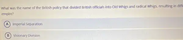 What was the name of the British policy that divided British officials into Old Whigs and radical Whigs, resulting in diff
empire?
A Imperial Separation
B Visionary Division