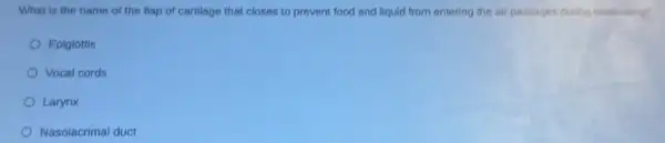 What is the name of the flap of cartilage that closes to prevent food and liquid from entering the air passages during swallowing?
Epiglottis
Vocal cords
Larynx
Nasolacrimal duct