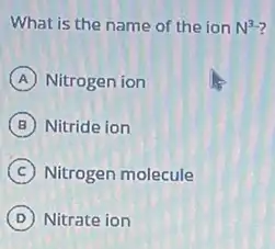 What is the name of the ion N^3-
A Nitrogen ion
B Nitride ion
C Nitrogen molecule
D Nitrate ion