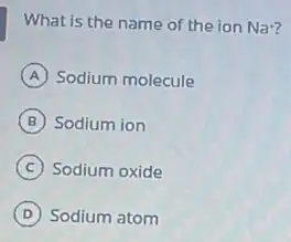 What is the name of the ion Na^+
A Sodium molecule
B Sodium ion
C Sodium oxide
D Sodium atom