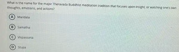 What is the name for the major Theravada Buddhist meditation tradition that focuses upon insight or watching one's own
thoughts, emotions, and actions?
A Mandala
B Samatha
C ) Vispassana
D Stupa