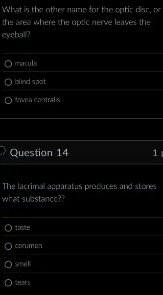 What is the other name for the optic disc,
the area a where the optic nerve leaves the
eyeball?
macula
blind spot
fovea centralis
Question 14
The lacrimal apparatus produces and stores
what substance??
taste
cerumen
smell
tears