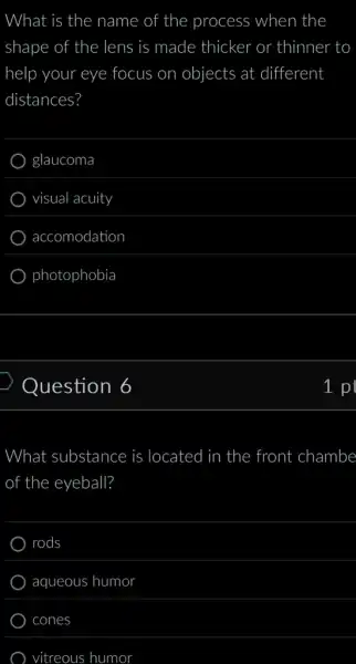 What is the name of the process when the
shape of the lens is made thicker or thinner to
help your eye focus on objects at different
distances?
glaucoma
visual acuity
accomodation
photophobia
Question 6
What substance is located in ) the front : chambe
of f the eyeball?
rods
aqueous humor
cones
vitreous humor
p