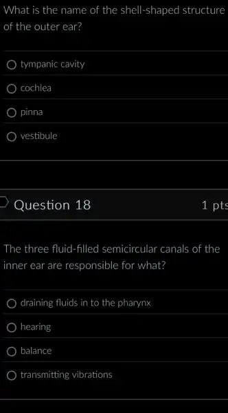 What is the name of the shell -shaped structure
of the outer ear?
tympanic cavity
cochlea
pinna
vestibule
Question 18
The three fluid 1-filled semicircular canals of the
inner ear are responsible for what?
draining fluids in to the pharynx
hearing
balance
transmitting vibrations
1 pts