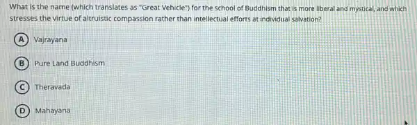 What is the name (which translates as "Great Vehicle") for the school of Buddhism that is more liberal and mystical and which
stresses the virtue of altruistic compassion rather than intellectual efforts at individual salvation?
A Vajrayana
B Pure Land Buddhism
C Theravada
D Mahayana