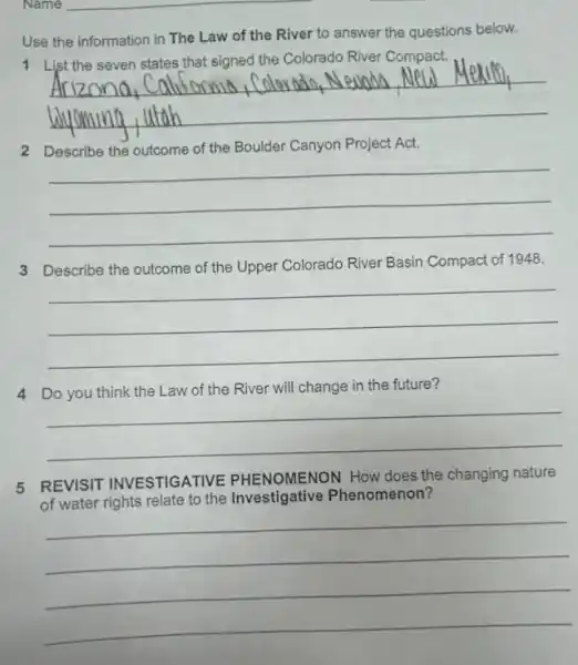 Name __
Use the information in The Law of the River to answer the questions below.
River Compact.
__
2 Describe the outcome of the Boulder Canyon Project Act.
__
3 Describe the outcome of the Upper Colorado River Basin Compact of 1948.
__
4 Do you think the Law of the River will change in the future?
__
5 REVISIT INVESTIGATIVE PHENOMENON How does the changing nature
of water rights relate to the Investigative Phenomenon?
__