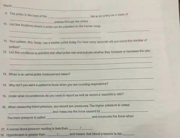 Name
__
9. The pulse is the beat of the
__ felt at an artery as a wave of
__
passes through the artery.
10. List five locations where a pulse
can be palpated on the human body.
__
__
__
__
11. Your patient, Mrs Dodd, has a weaker pulse today. For how many
seconds will you count the number of
pulses? __
12. List five conditions or activities that affect pulse rate and Indicato whother they increase or decrease the rate.
__
13. When is an apical pulse measurement taken?
__
14. Why don't you want a patient to know when you are counting respirations?
__
15. Under what circumstances do you need to report as well as record a respiratory rate?
__
16. When measuring blood pressure, you record two pressures. The higher pressure is called
__ and measures the force caused by __
The lower pressure is called __ and measures the force when
__
17. A normal blood pressure reading is less than __ __
1 18. Hypertension is greater than __ __ and means that blood pressure is too __