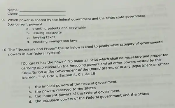 Name:
Class:
9. Which power is shared by the federal government and the Texas state government
(concurrent power)?
a.granting patents and copyrights
b. issuing passports
c. levying taxes
d. enacting immigration laws
10. The "Necessary and Proper" Clause below is used to justify what category of governmental
powers in our federal system?
[Congress has the power]"to make all Laws which shall be necessary and proper for
carrying into execution the foregoing powers and all other powers vested by this
Constitution in the Government of the United States or in any department or officer
thereof..."-Article I, Section 8, Clause 18
a. the implied powers of the Federal government
b. the powers reserved to the States
c. the inherent powers of the Federal government
d. the exclusive powers of the Federal government and the States