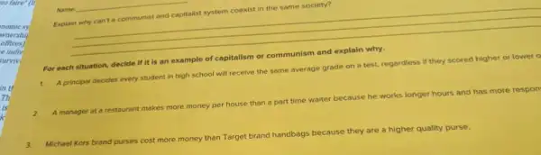 Name
__
Explain why can't communist and capitalist system coexist in the same society?
For each situation, decide
1.
A principal decides every student in high school will receive the same average grade on a test, regardless if they scored higher or lower o
2.
A manager at a restaurant makes more money per house than part time waiter because he works longer hours and has more respon
3.
Michael Kors brand
purses
cost more money than Target brand handbags because they are a higher quality purse.