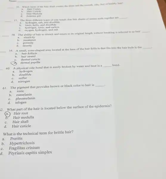 Namei
__ 56.
Which layer of the hair shaft creates the shine and the smooth, silky feel of healthy hair?
a. Hair Cortex
b. Hair Cuticle
e. Hair Medulla
d. Arrector pill
__
57. The three different types of side bonds that link chains of amino acids together are
__
a. hydrogen, salt, and disulfide
b.	helix, and disulfide
c. hydrogen, ionic, and carbon
d. oxygen,hydrogen, and salt
__
38. The ability of hair to stretch and return to its original length without breaking is referred to as hair
__
a. elasticity
b. resistance
c. porosity
d. density
__
59. A small, cone-shaped area located at the base of the hair follicle that fits into the hair bulb is the
__
a. hair follicle
b. hair strand
c. dermal cuticle
dermal papilla
__
60. A physical side bond that is easily broken by water and heat is a
__ bond.
a. hydrogen
b disulfide
c.sulfur
d. nitrogen
61. The pigment that provides brown or black color to hair is
__
a. ionic
b. eumelanin
c. pheomelanin
d. telogen
2. What part of the hair is located below the surface of the epidermis?
Hair root
b. Hair medulla
c.Hair shaft
d. Hair cuticle
What is the technical term for brittle hair?
a.Pruritis
b. Hypertrichosis
c. Fragilitas crinium
d. Pityriasis capitis simplex