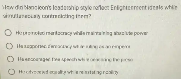 How did Napoleon's leadership style reflect Enlightenment ideals while
simultaneously contradicting them?
He promoted meritocracy while maintaining absolute power
He supported democracy while ruling as an emperor
He encouraged free speech while censoring the press
He advocated equality while reinstating nobility