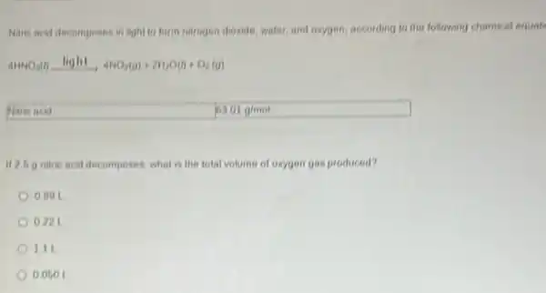 Naric acid decomposes in light to form nitrogen dioxide, water, and oxygen according to the following chemical equati
4HNO_(3)(l)xrightarrow (light)4NO_(2)(g)+2H_(2)O(l)+O_(2)(g)
Naric acid
If 2.6 g nitric acid decomposes, what is the total volume of oxygen gas produced?
0.091
0.221
111
0.060