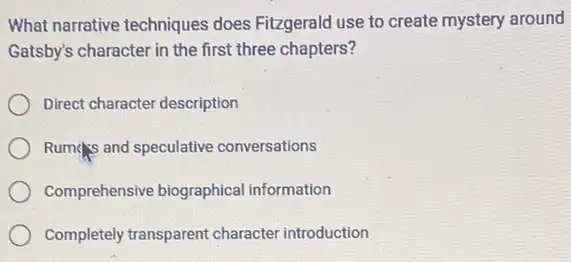 What narrative techniques does Fitzgerald use to create mystery around
Gatsby's character in the first three chapters?
Direct character description
Rumps and speculative conversations
Comprehensive biographica information
Completely transparent character introduction