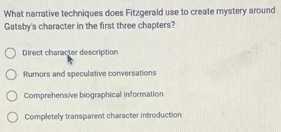 What narrative techniques does Fitzgerald use to create mystery around
Gatsby's character in the first three chapters?
Direct character description
Rumors and speculative conversations
Comprehensive biographica information
Completely transparent character introduction