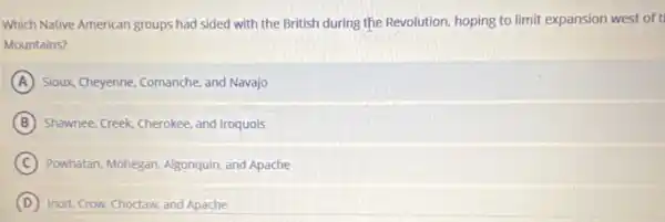 Which Native American groups had sided with the British during the Revolution hoping to limit expansion west of t
Mountains?
A Sioux, Cheyenne, Comanche and Navajo
B Shawnee, Creek, Cherokee, and Iroquois
C Powhatan, Mohegan, Algonquin and Apache
D Inuit, Crow, Choctaw, and Apache