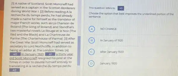 []] A native of Scotland, Scott Moncrieff had
served as a captain in the Scottish Borderers
during World War I. [2]Before reading A la
recherche du temps perdu he had already
made a name for himself as the translator of
major French works, such as La Chanson de
Roland (The Song of Roland) and Stendhal's
two masterful novels Le Rouge et le Noir (The
Red and the Black)and La Chartreuse de
Parme (The Charterhouse of Parma). [3] After
the Great War Scott Moncrieff had served as
secretary to Lord Northcliffe in addition to
being an editor at The London Times. [4]
40 In January 1920, () a thirty year
old Scott Moncrieff resigned his post at the
Times in order to devote himself entirely to
translating A la recherche du temps perdu
42
This question refers to 40
Choose the option that best improves the underlined portion of the
sentence.
A NOCHANGE
B ) In January of 1920
After January 1920
January, 1920