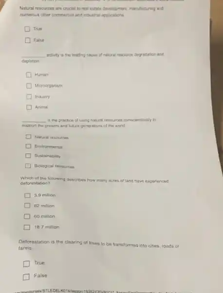 Natural resources are crucial to real estate development.manufacturing and
numerous other commercial and industrial applications
True
False
__ activity is the leading cause of natural resource degradation and
depletion.
Human
Microorganism
Industry
Animal
__ is the practice of using natural resources conscientiously to
support the present and future generations of the world.
Natural resources
Environmental
Sustainability
Biological resources
Which of the following describes how many acres of land have experienced
deforestation?
3.9 million
62 million
60 million
18.7 million
Deforestation is the clearing of trees to be transformed into cities, roads or
farms.
True
False
VSTLEDELKO14lesson115352 CEVENTZ7