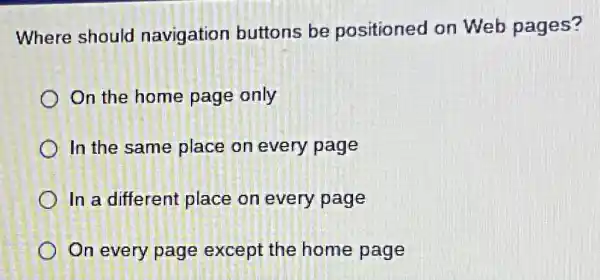 Where should navigation buttons be positioned on Web pages?
On the home page only
In the same place on every page
In a different place on every page
On every page except the home page