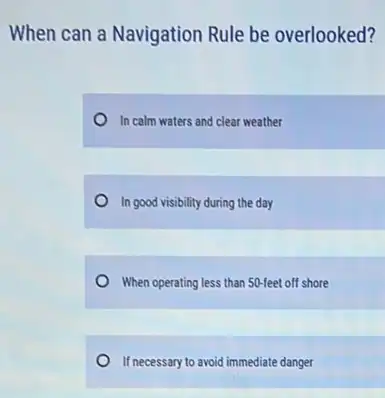 When can a Navigation Rule be overlooked?
In calm waters and clear weather
In good visibility during the day
When operating less than 50-feet off shore
If necessary to avoid immediate danger