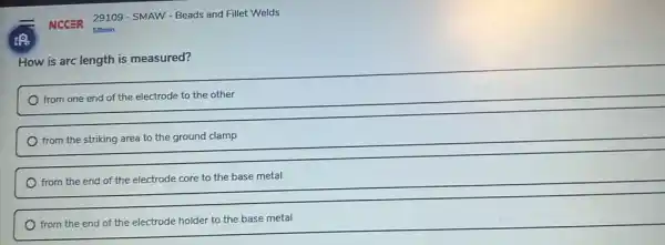 NCCER 29109 - SMAW - Beads and Fillet Welds
How is arc length is measured?
from one end of the electrode to the other
from the striking area to the ground clamp
from the end of the electrode core to the base metal
from the end of the electrode holder to the base metal