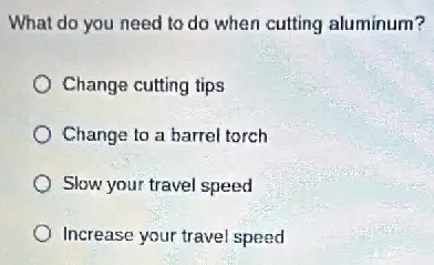 What do you need to do when cutting aluminum?
Change cutting tips
Change to a barrel torch
Slow your travel speed
Increase your travel speed