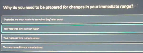 Why do you need to be prepared for changes in your immediate range? e?
Obstacles are much harder to see when they're far away.
Your response time is much faster.
Your response time is much sl slower.
Your response distance is much faster.