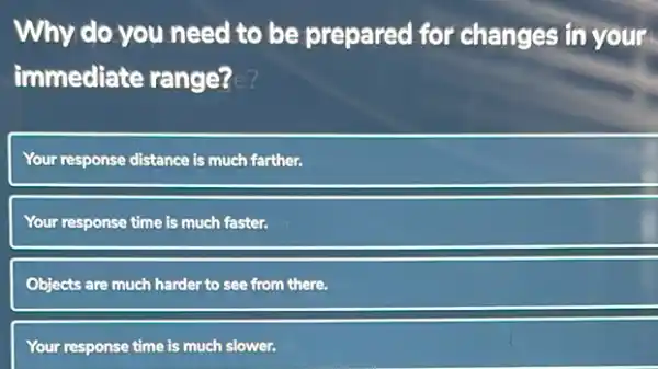 Why do you need to be prepared for changes in your
immediate range? c?
Your response distance is much farther.
Your response time is much faster.
Objects are much harder to see from there.
Your response time is much slower.