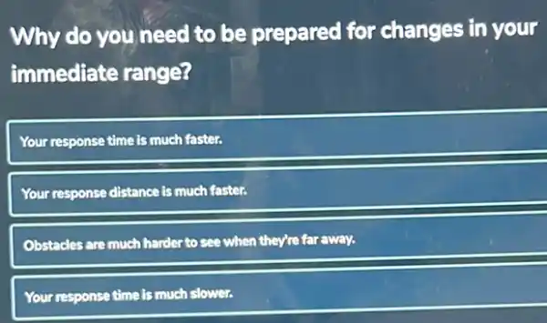 Why do you need to be prepared for changes in your
immediate range?
Your response time is much faster.
Your response distance is much faster.
Obstacles are much harde:to see when they're far away.
Your response time is much slower.