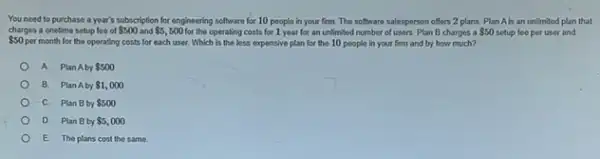 You need to purchase a year's subscription for engineering software for 10 people in your firm.The software salesperson offers 2 plans. Plan Ab an unlimited plan that
 50
per month for the operating costs for each use: Which is the less expensive plan for the 10 people in your firm and by how much?
charges a onetime setup fee of 500 and 5,500 for the operating costs for 1 year for an unlimited number of users. Plan B charges a 50 setup fee per user and
A PlanAby 500
B. Plan Aby 1,000
C. Plan Bby 500
D. Plan Bby 5,000
E The plans cost the same.