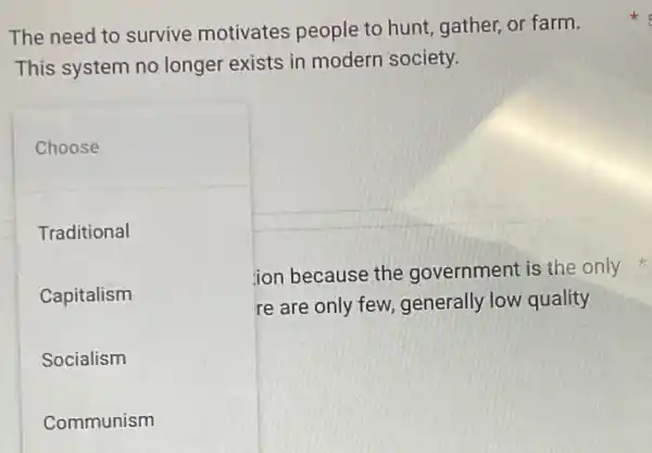 The need to survive motivates people to hunt gather, or farm.
This system no longer exists in modern society.
Choose
Traditional
Capitalism
Socialism
Communism
ion because the government is the only
re are only few generally low quality
x