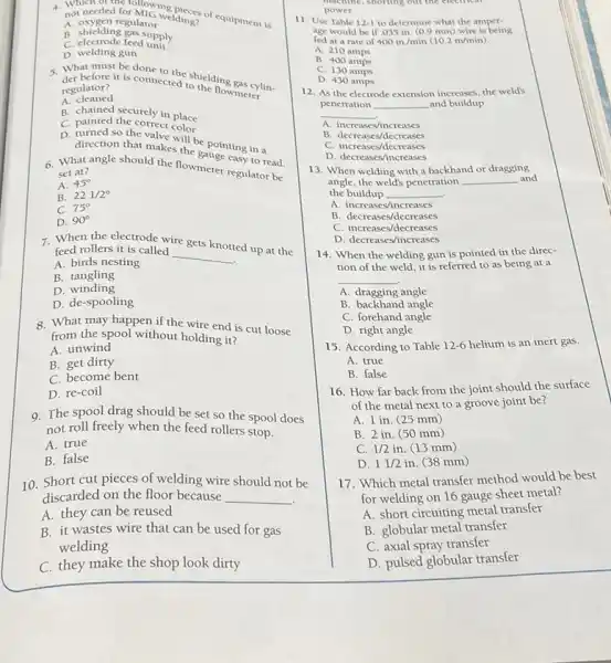 not needed regulator elding? 4. not needed for Mroning dings of equipment is
A oxygen regulator
B. shielding gas supply
C. electrode feed unit
D. welding gun
5. What must be done ceted to helding gas cylin.
regulator? it is connected to the flowmeter
A cleaned
B. chained securely in place
C. painted the correct color
D. turned so the valve will be pointing in a
direction that makes the
6. What angle should the flowmeter regulator be
set at?
A. 45^circ 
B. 221/2^circ 
C. 75^circ 
D. 90^circ 
7. When the electrode wire
gets knotted up at the feed rollers it is called
__
A. birds nesting
B. tangling
D . winding
D. de-spooling
8. What may happen if the wire end is cut loose
from the spool without holding it?
A. unwind
B. get dirty
C. become bent
D. re-coil
9. The spool drag should be set so the spool does
not roll freely when the feed rollers stop.
A. true
B. false
10. Short cut pieces of welding wire should not be
discarded on the floor because __
A. they can be reused
B. it wastes wire that can be used for gas
welding
C. they make the shop look dirty
machine,shorting out the electrical
power
11. Use Table 12-1 to determine what the amper-
fed at a rate of 400in/min(10.2m/min)
age would be if .035 in. (0.9 mm)wire is being
A. 210 amps
B. 400 amps
C. 130 amps
D. 430 amps
12. As the electrode extension increases, the weld's
penetration __ and buildup
__
A increases/increases
B. decreases/decreases
C. increases/decreases
D. decreases/increases
13. When welding with a backhand or dragging
the buildup __
angle, the weld's penetration __ and
A. increases/increases
B decreases/decreases
C. increases/decreases
D. decreases/increases
14. When the welding gun is pointed in the direc-
tion of the weld it is referred to as being at a
__
A. dragging angle
B. backhand angle
C. forehand angle
D. right angle
15. According to Table 12-6 helium is an inert gas.
A. true
B. false
16. How far back from the joint should the surface
of the metal next to a groove joint be?
A. 1 in. (25 mm)
B. 2 in. (50 mm)
C. 1/2in (13 mm)
D. 11/2 in. (38 mm)
17. Which metal transfer method would be best
for welding on 16 gauge sheet metal?
A. short circuiting metal transfer
B. globular metal transfer
C. axial spray transfer
D. pulsed globular transfer