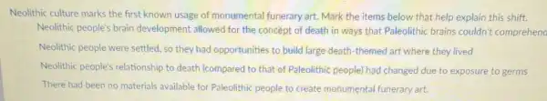 Neolithic culture marks the first known usage of monumental funerary art Mark the items below that help explain this shift.
Neolithic people's brain development allowed for the concept of death in ways that Paleolithic brains couldn't comprehena
Neolithic people were settled, so they had opportunities to build large death-themed art where they lived
Neolithic people's relationship to death (compared to that of Paleolithic people) hac changed due to exposure to germs
There had been no materials available for Paleolithic people to create monumental funerary art.