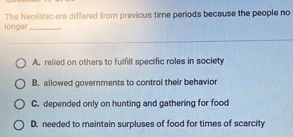 The Neolithic era differed from previous time periods because the people no
longer __
A. relied on others to fulfill specific roles in society
B. allowed governments to control their behavior
C. depended only on hunting and gathering for food
D. needed to maintain surpluses of food for times of scarcity