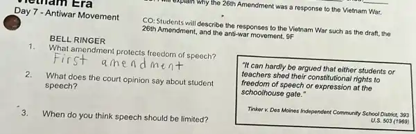 netham Era
will explain why the 26th Amendment was a response to the Vietnam War.
Day 7 - Antiwar Movement
CO: Students will describe the responses to the Vietnam War such as the draft, the
26th Amendment, and the anti-war movement. 9F
BELL RINGER
1.
What amendment protects freedom of speech?
2.
What does the court opinion say about student
speech?
3.
When do you think speech should be limited?
"It can hardly be argued that either students or
teachers shed their constitutional rights to
freedom of speech or expression at the
schoolhouse gate."
Tinker v. Des Moines Independent Community School District, 393
U.S. 503 (1969)