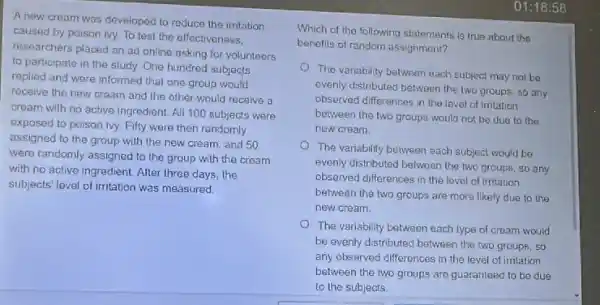 A new cream was developed to reduce the irritation
caused by poison ivy.To test the effectivoness.
researchers placed an ad online asking for volunteers
to participate in the study. One hundred subjects
replied and were informed that one group would
receive the new cream and the other would receive a
cream with no active ingredient. All 100 subjects were
exposed to poison ivy.Fifty were then randomly
assigned to the group with the new cream.and 50
were randomly assigned to the group with the cream
with no active ingredient After three days, the
subjects' level of irritation was measured.
Which of the following statements is true about the
benefits of random assignment?
The variability botween each subject may not be
evenly distributed between the two groups, so any
observed differences in the lovel of irritation
between the two groups would not be due to the
new cream
The variability between each subject would be
evenly distributed between the two groups, so any
observed differences in the lovel of irritation
between the two groups are more likely due to the
new cream.
The variability between each type of cream would
be evenly distributed between the two groups, so
any observed differences in the level of imtation
between the two groups are guaranteed to be due