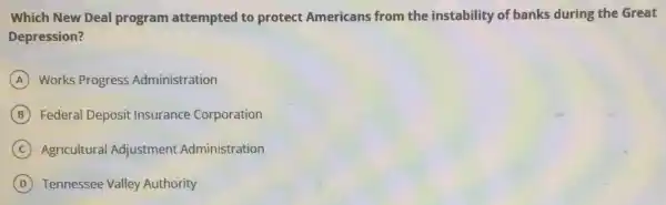 Which New Deal program attempted to protect Americans from the instability of banks during the Great
Depression?
A Works Progress Administration
B Federal Deposit Insurance Corporation
C Agricultural Adjustment Administration
D Tennessee Valley Authority