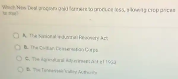 Which New Deal program paid farmers to produce less, allowing crop prices
to rise?
A. The National Industrial Recovery Act
B. The Civilian Conservation Corps
C. The Agricultural Adjustment Act of 1933
D. The Tennessee Valley Authority