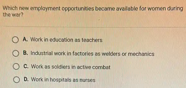 Which new employment opportunities became available for women during
the war?
A. Work in education as teachers
B. Industrial work in factories as welders or mechanics
C. Work as soldiers in active combat
D. Work in hospitals as nurses