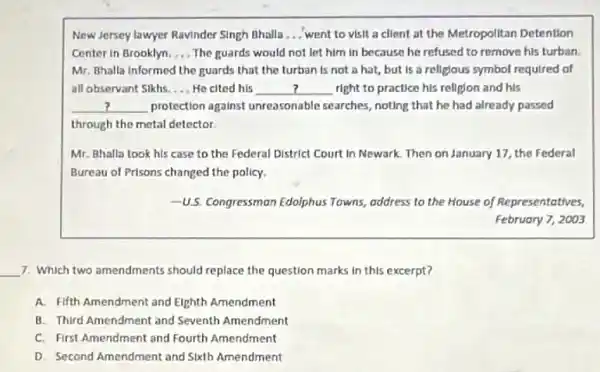 New Jersey lawyer Ravinder Singh Bhalla __ went to visit a client at the Metropolitan Detention
Center in Brooklyn __ The guards would not let him in because he refused to remove his turban.
Mr. Bhalla informed the guards that the turban Is not a hat but is a religious symbol required of
all observant Sikhs. __ He cited his __ right to practice his relligion and his
__ protection against unreasonable searches, noting that he had already passed
through the motal detector.
Mr. Bhalla took his case to the Federal District Court in Newark Then on January 17 the Federal
Bureau of Prisons changed the policy.
-U.S. Congressman Edolphus Towns address to the House of Representatives,
February 7, 2003
__ 7. Which two amendments should replace the question marks in this excerpt?
A. Fifth Amendment and Eighth Amendment
B. Third Amendment and
C. First Amendment and Fourth Amendment
D. Second Amendment and Sixth Amendment