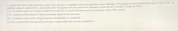 A, a New York firm, sends a purchase order to B in Sweden. A standard clause on the purchase order states that "All disputes are to be heard in the courts of New York." B
confirms using its standard form, which states that "all disputes are to be resolved in arbitration before the ICC, Sweden."Under the CISG:
a. A contract exists on A's terms because B's terms were a material alteration and do not become a part of the contract.
b. A contract exists because A did not promptly object to the new terms.
c. A contract exists on B's terms because the modification is immaterial.
d. No contract exists because B's terms were a counteroffer that was not accepted by a