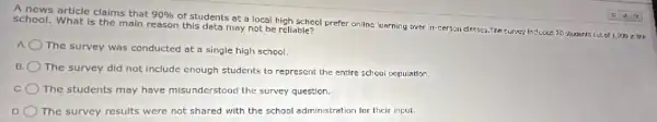 A news article claims that 90% 
of students at a local high school prefer online learning over in-person classes.The survey inclucier 20 students cut of 1,000 in the school. What is the main reason this data may not be reliable?
a
The survey was conducted at a single high school.
B.
The survey did not include enough students to represent the entire school population.
c The students may have misunderstood the survey question.
D The survey results were not shared with the school administration for their input.