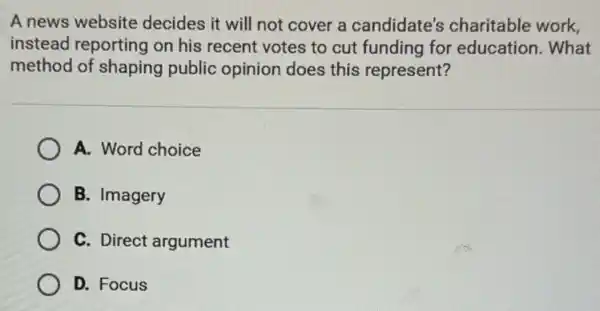 A news website decides it will not cover a candidate's charitable work,
instead reporting on his recent votes to cut funding for education. What
method of shaping public opinion does this represent?
A. Word choice
B. Imagery
C. Direct argument
D. Focus