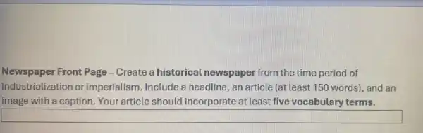 Newspaper Front Page-Create a historical newspaper from the time period of
industrialization or imperialism Include a headline an article (at least 150 words), and an
image with a caption Your article should incorporate at least five vocabulary terms.