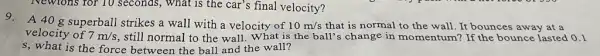 Newtons for 10 seconds.What is the car's final velocity?
9. A408 superball strikes a wall with a velocity of 10m/s that is normal to the wall. It bounces away at a
velocity of 7m/s , still normal to the wall. What is the ball's change in momentum? If the bounce lasted 0.1
s, what is the force between the ball and the wall?