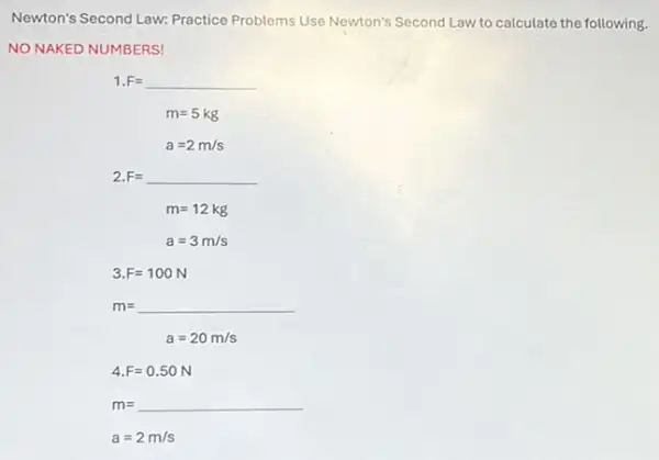 Newton's Second Law: Practice Problems Use Newton's Second Law to calculate the following.
NO NAKED NUMBERS!
1. F=underline ( )
m=5kg
a=2m/s
2.F= F=underline ( )
m=12kg
a=3m/s
3. F=100N
m=underline ( )
a=20m/s
4.F=0.50N
m=underline ( )
a=2m/s