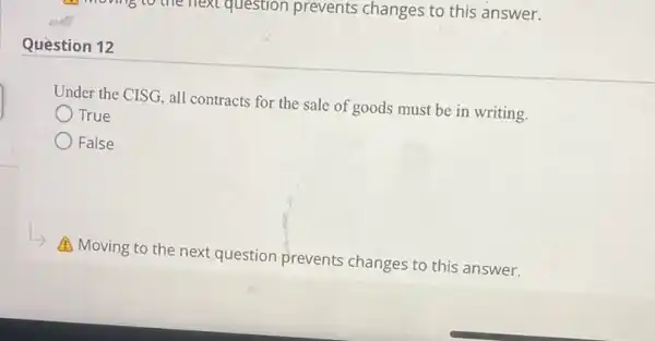 next question prevents changes to this answer.
Question 12
Under the CISG, all contracts for the sale of goods must be in writing.
True
False