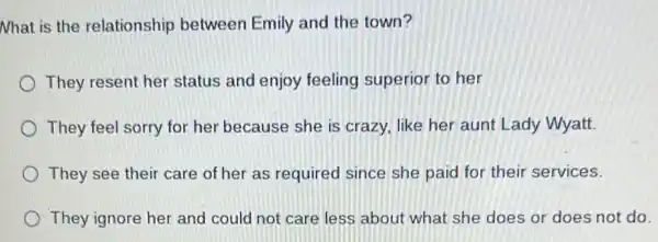 Nhat is the relationship between Emily and the town?
They resent her status and enjoy feeling superior to her
They feel sorry for her because she is crazy, like her aunt Lady Wyatt.
They see their care of her as required since she paid for their services.
They ignore her and could not care less about what she does or does not do.